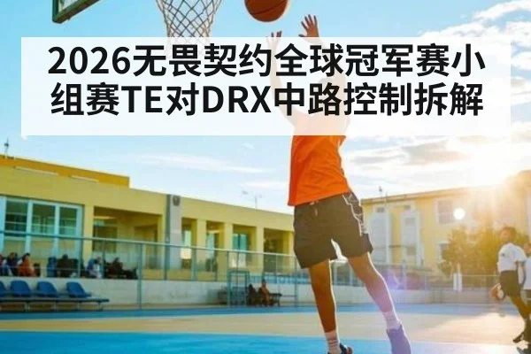 2026无畏契约全球冠军赛小组赛TE对DRX中路控制拆解 | kaiyun