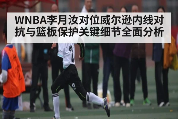 WNBA李月汝对位威尔逊内线对抗与篮板保护关键细节全面分析 | kaiyun